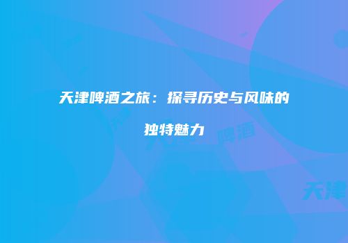 天津啤酒之旅：探寻历史与风味的独特魅力