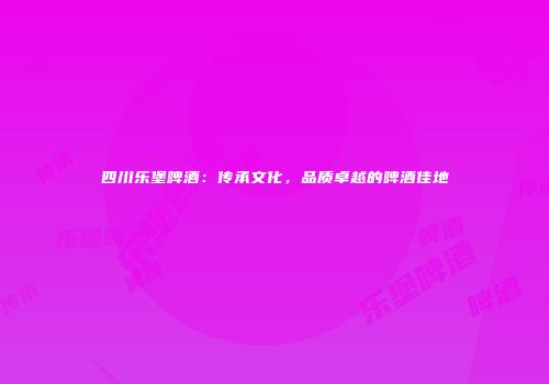 四川乐堡啤酒：传承文化，品质卓越的啤酒佳地