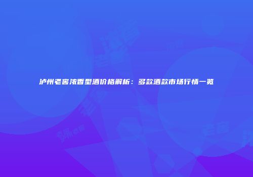 泸州老窖浓香型酒价格解析：多款酒款市场行情一览