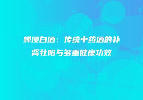 蝉浸白酒：传统中药酒的补肾壮阳与多重健康功效