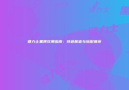 健力士黑啤饮用指南：特色酿造与搭配推荐
