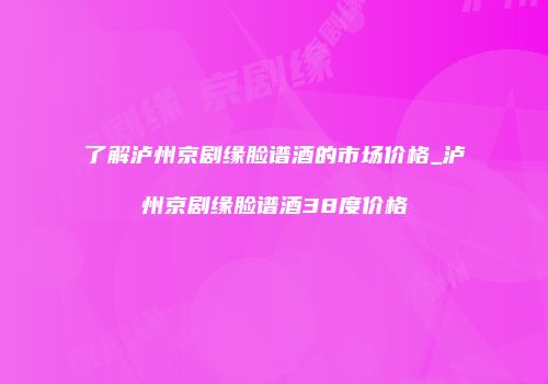 了解泸州京剧缘脸谱酒的市场价格_泸州京剧缘脸谱酒38度价格