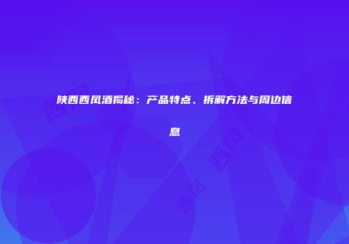 陕西西凤酒揭秘：产品特点、拆解方法与周边信息