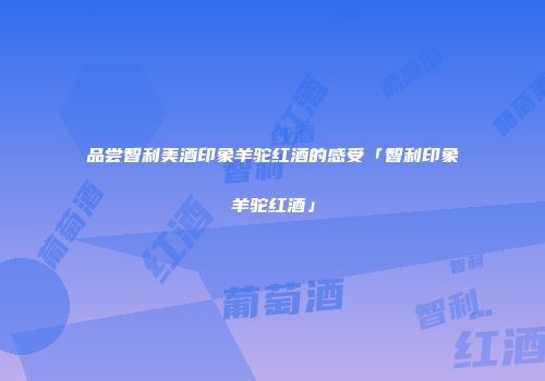 品尝智利美酒印象羊驼红酒的感受「智利印象羊驼红酒」