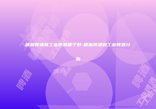 精酿啤酒和工业啤酒哪个好-精酿啤酒和工业啤酒分别