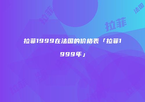 拉菲1999在法国的价格表「拉菲1999年」