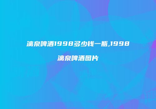 漓泉啤酒1998多少钱一瓶,1998漓泉啤酒图片
