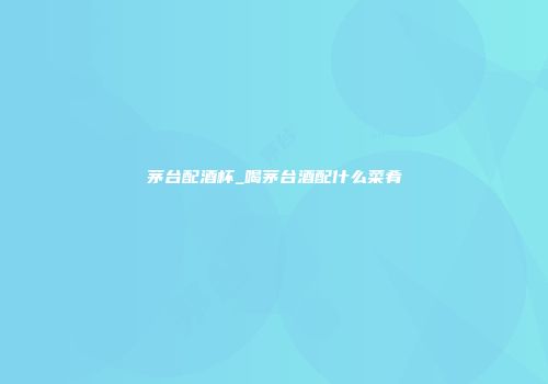 茅台配酒杯_喝茅台酒配什么菜肴