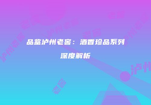 品鉴泸州老窖：酒香珍品系列深度解析