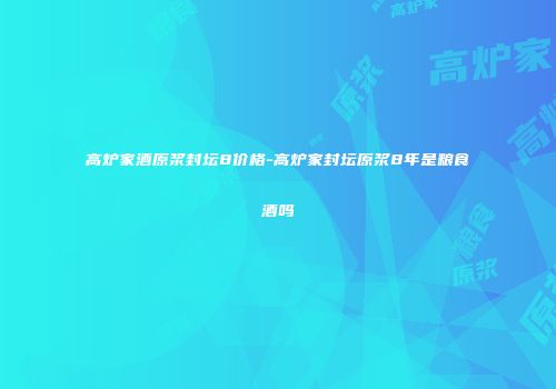 高炉家酒原浆封坛8价格-高炉家封坛原浆8年是粮食酒吗
