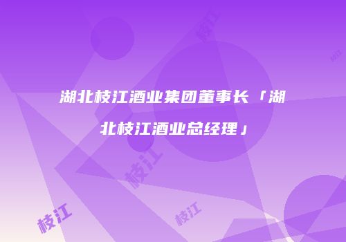 湖北枝江酒业集团董事长「湖北枝江酒业总经理」