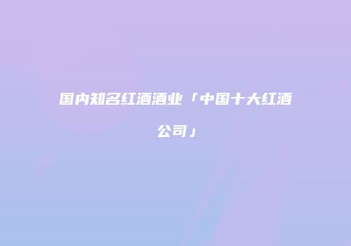 国内知名红酒酒业「中国十大红酒公司」