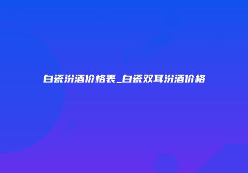 白瓷汾酒价格表_白瓷双耳汾酒价格