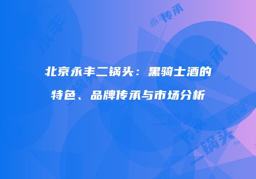 北京永丰二锅头：黑骑士酒的特色、品牌传承与市场分析