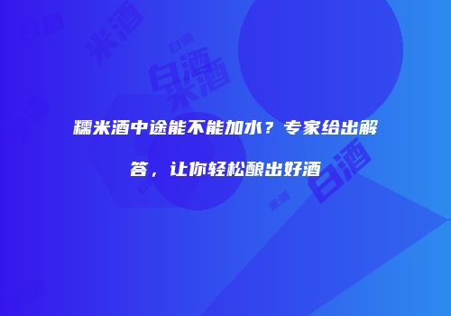 糯米酒中途能不能加水？专家给出解答，让你轻松酿出好酒