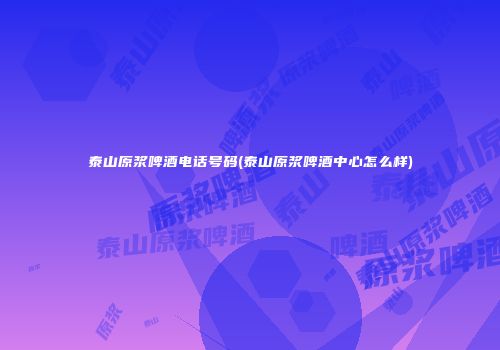 泰山原浆啤酒电话号码(泰山原浆啤酒中心怎么样)