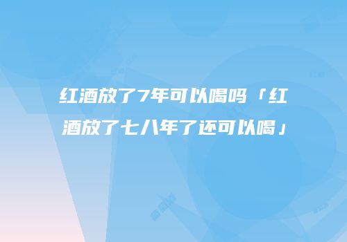 红酒放了7年可以喝吗「红酒放了七八年了还可以喝」