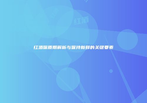 红酒保质期解析与保持新鲜的关键要素