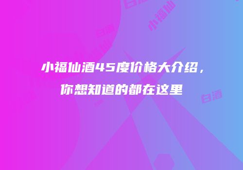 小福仙酒45度价格大介绍，你想知道的都在这里