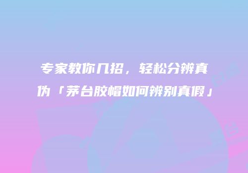 专家教你几招，轻松分辨真伪「茅台胶帽如何辨别真假」
