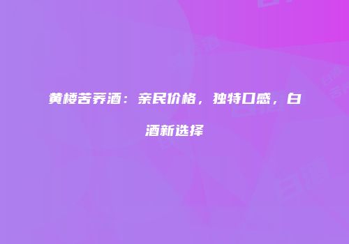 黄楼苦荞酒：亲民价格，独特口感，白酒新选择