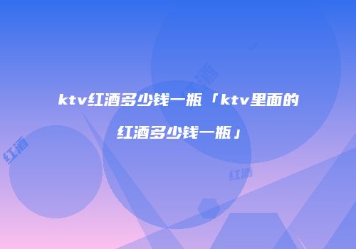 ktv红酒多少钱一瓶「ktv里面的红酒多少钱一瓶」