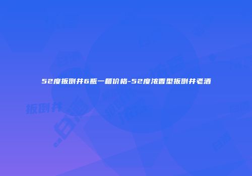 52度扳倒井6瓶一箱价格-52度浓香型扳倒井老酒