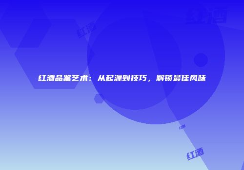 红酒品鉴艺术：从起源到技巧，解锁最佳风味