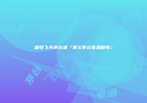 回收飞天茅台酒「遵义茅台老酒回收」
