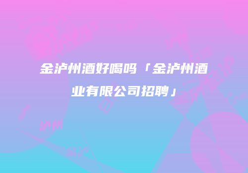 金泸州酒好喝吗「金泸州酒业有限公司招聘」