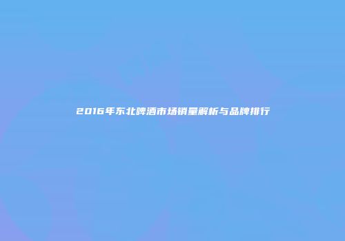 2016年东北啤酒市场销量解析与品牌排行