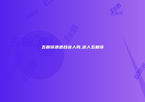五粮液酒适合送人吗,送人五粮液