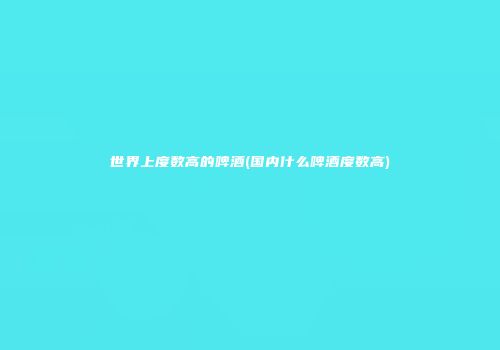 世界上度数高的啤酒(国内什么啤酒度数高)