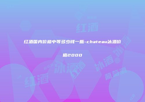 红酒国内价格中等多少钱一瓶-chateau冰酒价格2000