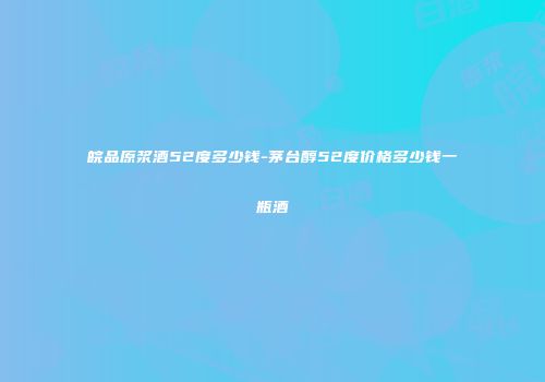 皖品原浆酒52度多少钱-茅台醇52度价格多少钱一瓶酒