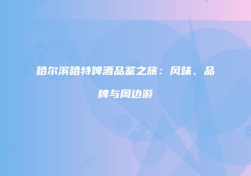 哈尔滨哈特啤酒品鉴之旅：风味、品牌与周边游