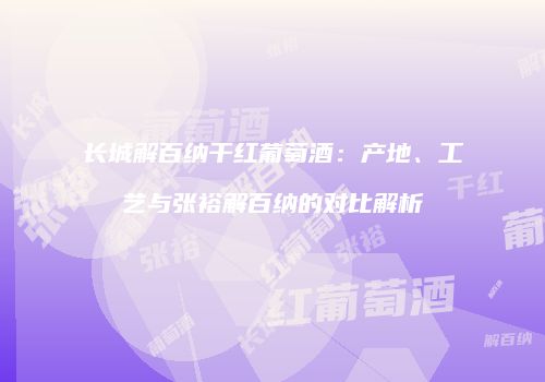 长城解百纳干红葡萄酒：产地、工艺与张裕解百纳的对比解析