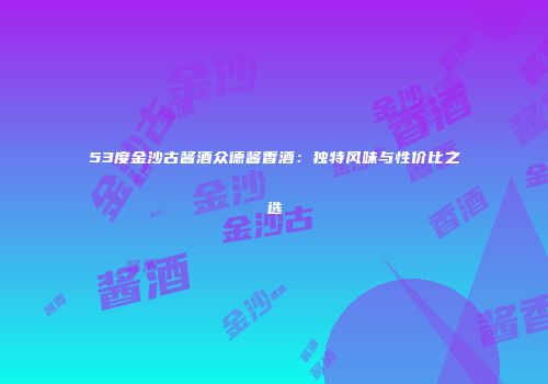 53度金沙古酱酒众德酱香酒：独特风味与性价比之选