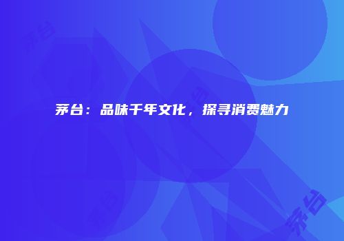茅台：品味千年文化，探寻消费魅力