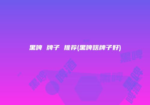 黑啤 牌子 推荐(黑啤啥牌子好)
