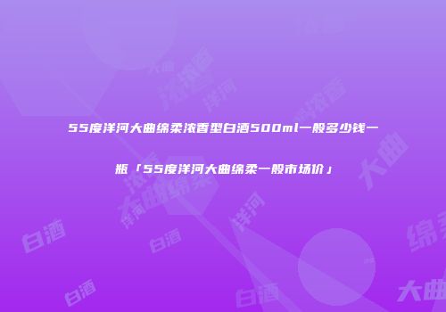 55度洋河大曲绵柔浓香型白酒500ml一般多少钱一瓶「55度洋河大曲绵柔一般市场价」