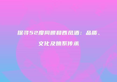 探寻52度同顺和西凤酒：品质、文化及嫡系传承