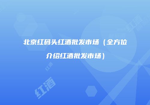 北京红码头红酒批发市场（全方位介绍红酒批发市场）