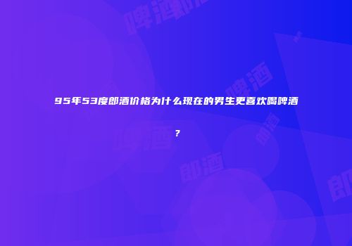 95年53度郎酒价格为什么现在的男生更喜欢喝啤酒？
