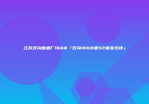 江苏双沟酿酒厂1668「双沟1668酒52度多少钱」