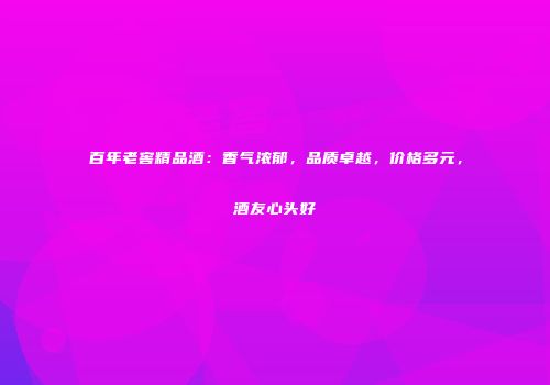 百年老窖精品酒：香气浓郁，品质卓越，价格多元，酒友心头好