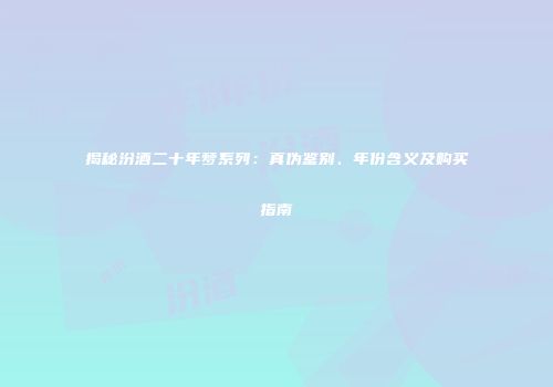 揭秘汾酒二十年梦系列：真伪鉴别、年份含义及购买指南
