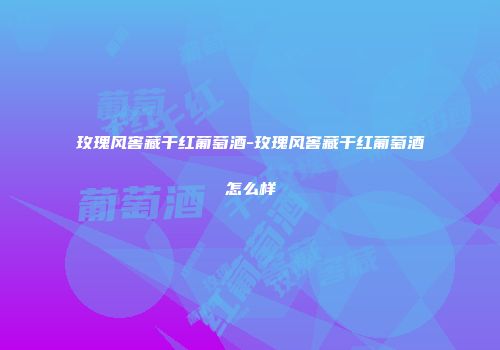 玫瑰风窖藏干红葡萄酒-玫瑰风窖藏干红葡萄酒怎么样