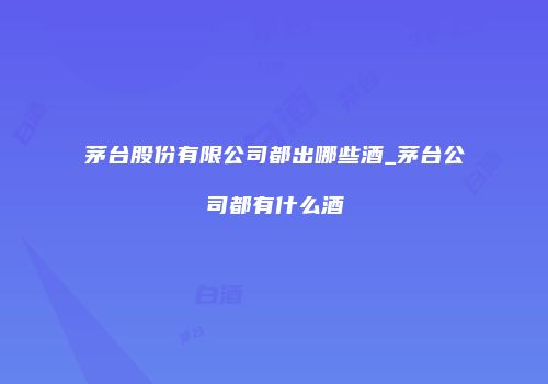 茅台股份有限公司都出哪些酒_茅台公司都有什么酒