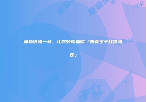 最新价格一览，让你轻松选购「西夏王干红价格表」